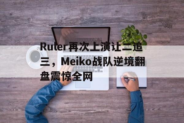 Ruler再次上演让二追三，Meiko战队逆境翻盘震惊全网