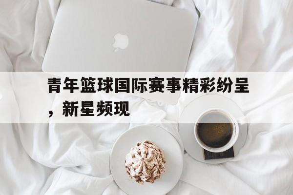 青年篮球国际赛事精彩纷呈，新星频现