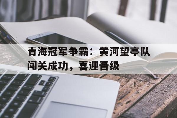青海冠军争霸：黄河望亭队闯关成功，喜迎晋级