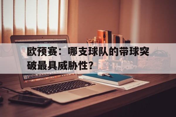 欧预赛：哪支球队的带球突破最具威胁性？