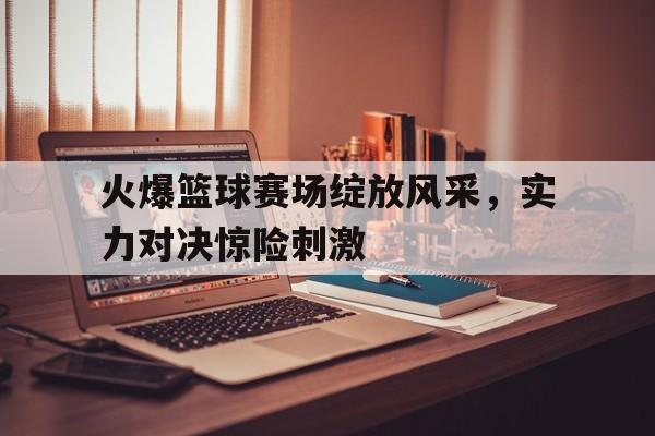 火爆篮球赛场绽放风采，实力对决惊险刺激